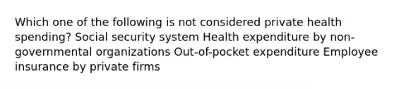 Which one of the following is not considered private health spending? Social security system Health expenditure by non-governmental organizations Out-of-pocket expenditure Employee insurance by private firms