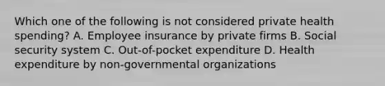 Which one of the following is not considered private health spending? A. Employee insurance by private firms B. Social security system C. Out-of-pocket expenditure D. Health expenditure by non-governmental organizations