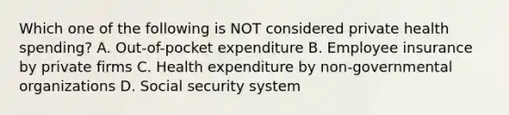 Which one of the following is NOT considered private health spending? A. Out-of-pocket expenditure B. Employee insurance by private firms C. Health expenditure by non-governmental organizations D. Social security system