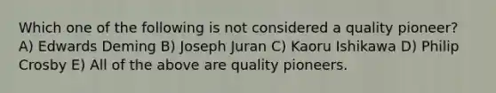 Which one of the following is not considered a quality pioneer? A) Edwards Deming B) Joseph Juran C) Kaoru Ishikawa D) Philip Crosby E) All of the above are quality pioneers.