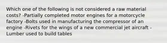 Which one of the following is not considered a raw material costs? -Partially completed motor engines for a motorcycle factory -Bolts used in manufacturing the compressor of an engine -Rivets for the wings of a new commercial jet aircraft -Lumber used to build tables