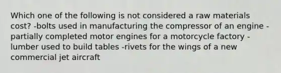 Which one of the following is not considered a raw materials cost? -bolts used in manufacturing the compressor of an engine -partially completed motor engines for a motorcycle factory -lumber used to build tables -rivets for the wings of a new commercial jet aircraft