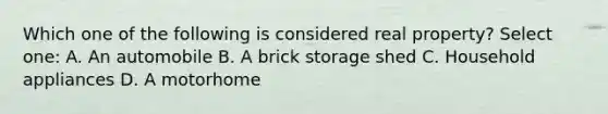 Which one of the following is considered real property? Select one: A. An automobile B. A brick storage shed C. Household appliances D. A motorhome