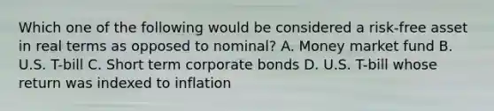 Which one of the following would be considered a risk-free asset in real terms as opposed to nominal? A. Money market fund B. U.S. T-bill C. Short term corporate bonds D. U.S. T-bill whose return was indexed to inflation