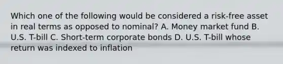 Which one of the following would be considered a risk-free asset in real terms as opposed to nominal? A. Money market fund B. U.S. T-bill C. Short-term corporate bonds D. U.S. T-bill whose return was indexed to inflation