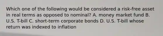 Which one of the following would be considered a risk-free asset in real terms as opposed to nominal? A. money market fund B. U.S. T-bill C. short-term corporate bonds D. U.S. T-bill whose return was indexed to inflation