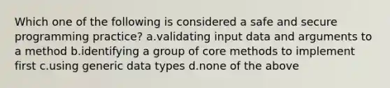 Which one of the following is considered a safe and secure programming practice? a.validating input data and arguments to a method b.identifying a group of core methods to implement first c.using generic data types d.none of the above