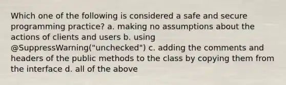 Which one of the following is considered a safe and secure programming practice? a. making no assumptions about the actions of clients and users b. using @SuppressWarning("unchecked") c. adding the comments and headers of the public methods to the class by copying them from the interface d. all of the above