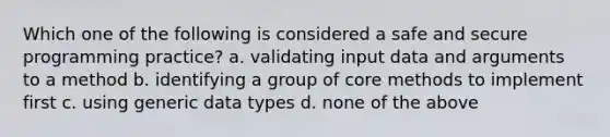 Which one of the following is considered a safe and secure programming practice? a. validating input data and arguments to a method b. identifying a group of core methods to implement first c. using generic data types d. none of the above