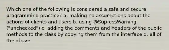 Which one of the following is considered a safe and secure programming practice? a. making no assumptions about the actions of clients and users b. using @SupressWarning ("unchecked") c. adding the comments and headers of the public methods to the class by copying them from the interface d. all of the above