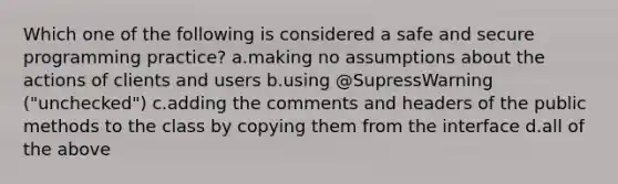 Which one of the following is considered a safe and secure programming practice? a.making no assumptions about the actions of clients and users b.using @SupressWarning ("unchecked") c.adding the comments and headers of the public methods to the class by copying them from the interface d.all of the above