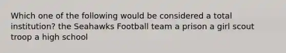 Which one of the following would be considered a total institution? the Seahawks Football team a prison a girl scout troop a high school