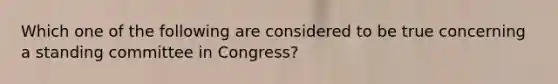 Which one of the following are considered to be true concerning a standing committee in Congress?