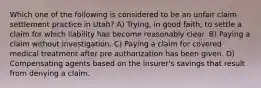 Which one of the following is considered to be an unfair claim settlement practice in Utah? A) Trying, in good faith, to settle a claim for which liability has become reasonably clear. B) Paying a claim without investigation. C) Paying a claim for covered medical treatment after pre authorization has been given. D) Compensating agents based on the insurer's savings that result from denying a claim.