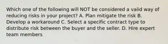 Which one of the following will NOT be considered a valid way of reducing risks in your project? A. Plan mitigate the risk B. Develop a workaround C. Select a specific contract type to distribute risk between the buyer and the seller. D. Hire expert team members