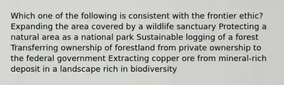 Which one of the following is consistent with the frontier ethic? Expanding the area covered by a wildlife sanctuary Protecting a natural area as a national park Sustainable logging of a forest Transferring ownership of forestland from private ownership to the federal government Extracting copper ore from mineral-rich deposit in a landscape rich in biodiversity