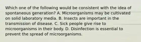 Which one of the following would be consistent with the idea of spontaneous generation? A. Microorganisms may be cultivated on solid laboratory media. B. Insects are important in the transmission of disease. C. Sick people give rise to microorganisms in their body. D. Disinfection is essential to prevent the spread of microorganisms.