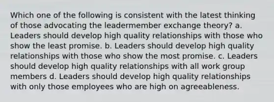 Which one of the following is consistent with the latest thinking of those advocating the leadermember exchange theory? a. Leaders should develop high quality relationships with those who show the least promise. b. Leaders should develop high quality relationships with those who show the most promise. c. Leaders should develop high quality relationships with all work group members d. Leaders should develop high quality relationships with only those employees who are high on agreeableness.