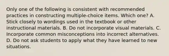 Only one of the following is consistent with recommended practices in constructing multiple-choice items. Which one? A. Stick closely to wordings used in the textbook or other instructional materials. B. Do not incorporate visual materials. C. Incorporate common misconceptions into incorrect alternatives. D. Do not ask students to apply what they have learned to new situations.