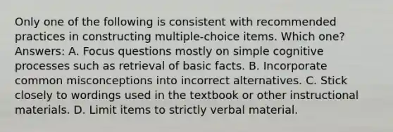 Only one of the following is consistent with recommended practices in constructing multiple-choice items. Which one? Answers: A. Focus questions mostly on simple cognitive processes such as retrieval of basic facts. B. Incorporate common misconceptions into incorrect alternatives. C. Stick closely to wordings used in the textbook or other instructional materials. D. Limit items to strictly verbal material.