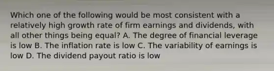 Which one of the following would be most consistent with a relatively high growth rate of firm earnings and dividends, with all other things being equal? A. The degree of financial leverage is low B. The inflation rate is low C. The variability of earnings is low D. The dividend payout ratio is low