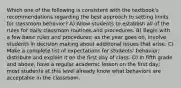 Which one of the following is consistent with the textbook's recommendations regarding the best approach to setting limits for classroom behavior? A) Allow students to establish all of the rules for daily classroom routines and procedures. B) Begin with a few basic rules and procedures; as the year goes on, involve students in decision making about additional issues that arise. C) Make a complete list of expectations for students' behavior; distribute and explain it on the first day of class. D) In fifth grade and above, have a regular academic lesson on the first day; most students at this level already know what behaviors are acceptable in the classroom.