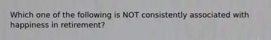 Which one of the following is NOT consistently associated with happiness in retirement?