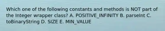 Which one of the following constants and methods is NOT part of the Integer wrapper class? A. POSITIVE_INFINITY B. parseInt C. toBinaryString D. SIZE E. MIN_VALUE