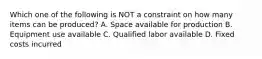 Which one of the following is NOT a constraint on how many items can be produced? A. Space available for production B. Equipment use available C. Qualified labor available D. Fixed costs incurred