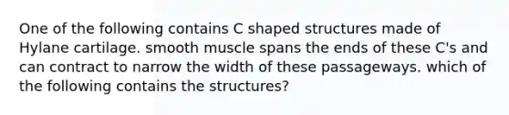 One of the following contains C shaped structures made of Hylane cartilage. smooth muscle spans the ends of these C's and can contract to narrow the width of these passageways. which of the following contains the structures?