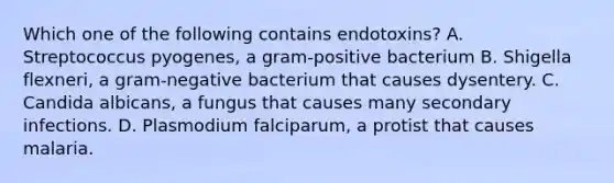 Which one of the following contains endotoxins? A. Streptococcus pyogenes, a gram-positive bacterium B. Shigella flexneri, a gram-negative bacterium that causes dysentery. C. Candida albicans, a fungus that causes many secondary infections. D. Plasmodium falciparum, a protist that causes malaria.