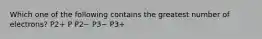 Which one of the following contains the greatest number of electrons? P2+ P P2− P3− P3+