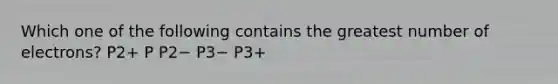 Which one of the following contains the greatest number of electrons? P2+ P P2− P3− P3+