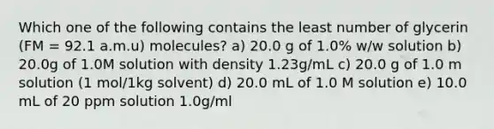 Which one of the following contains the least number of glycerin (FM = 92.1 a.m.u) molecules? a) 20.0 g of 1.0% w/w solution b) 20.0g of 1.0M solution with density 1.23g/mL c) 20.0 g of 1.0 m solution (1 mol/1kg solvent) d) 20.0 mL of 1.0 M solution e) 10.0 mL of 20 ppm solution 1.0g/ml