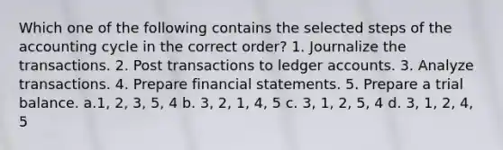 Which one of the following contains the selected steps of the accounting cycle in the correct order? 1. Journalize the transactions. 2. Post transactions to ledger accounts. 3. Analyze transactions. 4. Prepare financial statements. 5. Prepare a trial balance. a.1, 2, 3, 5, 4 b. 3, 2, 1, 4, 5 c. 3, 1, 2, 5, 4 d. 3, 1, 2, 4, 5