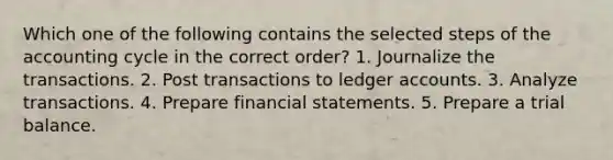 Which one of the following contains the selected steps of the accounting cycle in the correct order? 1. Journalize the transactions. 2. Post transactions to ledger accounts. 3. Analyze transactions. 4. Prepare financial statements. 5. Prepare a trial balance.