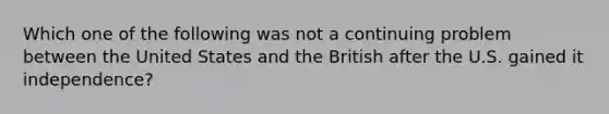 Which one of the following was not a continuing problem between the United States and the British after the U.S. gained it independence?