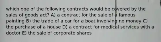 which one of the following contracts would be covered by the sales of goods act? A) a contract for the sale of a famous painting B) the trade of a car for a boat involving no money C) the purchase of a house D) a contract for medical services with a doctor E) the sale of corporate shares