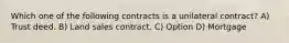 Which one of the following contracts is a unilateral contract? A) Trust deed. B) Land sales contract. C) Option D) Mortgage