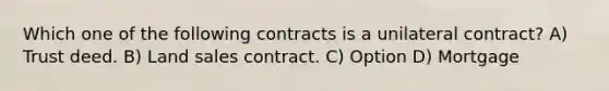 Which one of the following contracts is a unilateral contract? A) Trust deed. B) Land sales contract. C) Option D) Mortgage