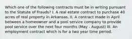 Which one of the following contracts must be in writing pursuant to the Statute of Frauds? I. A real estate contract to purchase 40 acres of real property in Arkansas. II. A contract made in April between a homeowner and a pool service company to provide pool service over the next four months (May - August) III. An employment contract which is for a two year time period.