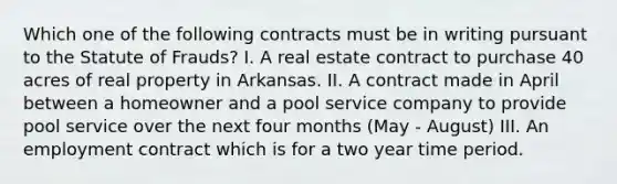 Which one of the following contracts must be in writing pursuant to the Statute of Frauds? I. A real estate contract to purchase 40 acres of real property in Arkansas. II. A contract made in April between a homeowner and a pool service company to provide pool service over the next four months (May - August) III. An employment contract which is for a two year time period.