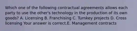 Which one of the following contractual agreements allows each party to use the​ other's technology in the production of its own​ goods? A. Licensing B. Franchising C. Turnkey projects D. Cross licensing Your answer is correct.E. Management contracts