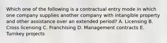 Which one of the following is a contractual entry mode in which one company supplies another company with intangible property and other assistance over an extended​ period? A. Licensing B. Cross licensing C. Franchising D. Management contracts E. Turnkey projects