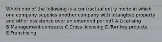 Which one of the following is a contractual entry mode in which one company supplies another company with intangible property and other assistance over an extended​ period? A.Licensing B.Management contracts C.Cross licensing D.Turnkey projects E.Franchising