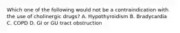 Which one of the following would not be a contraindication with the use of cholinergic drugs? A. Hypothyroidism B. Bradycardia C. COPD D. GI or GU tract obstruction