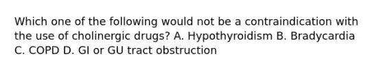 Which one of the following would not be a contraindication with the use of cholinergic drugs? A. Hypothyroidism B. Bradycardia C. COPD D. GI or GU tract obstruction