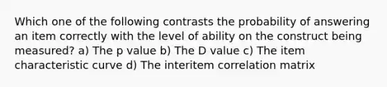 Which one of the following contrasts the probability of answering an item correctly with the level of ability on the construct being measured? a) The p value b) The D value c) The item characteristic curve d) The interitem correlation matrix