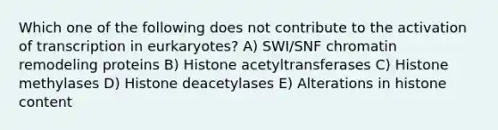 Which one of the following does not contribute to the activation of transcription in eurkaryotes? A) SWI/SNF chromatin remodeling proteins B) Histone acetyltransferases C) Histone methylases D) Histone deacetylases E) Alterations in histone content