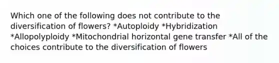 Which one of the following does not contribute to the diversification of flowers? *Autoploidy *Hybridization *Allopolyploidy *Mitochondrial horizontal gene transfer *All of the choices contribute to the diversification of flowers